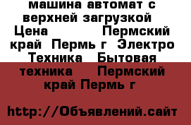 машина автомат с верхней загрузкой › Цена ­ 3 500 - Пермский край, Пермь г. Электро-Техника » Бытовая техника   . Пермский край,Пермь г.